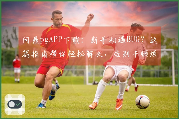 问鼎pgAPP下载：新手初遇BUG？这篇指南帮你轻松解决，告别卡顿烦恼
