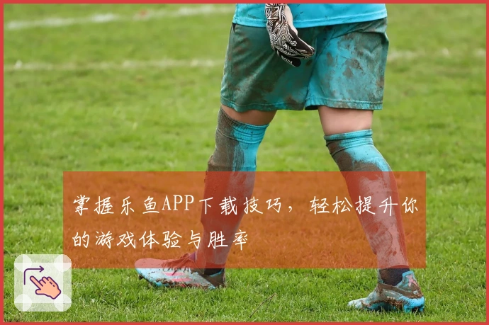 掌握乐鱼APP下载技巧，轻松提升你的游戏体验与胜率