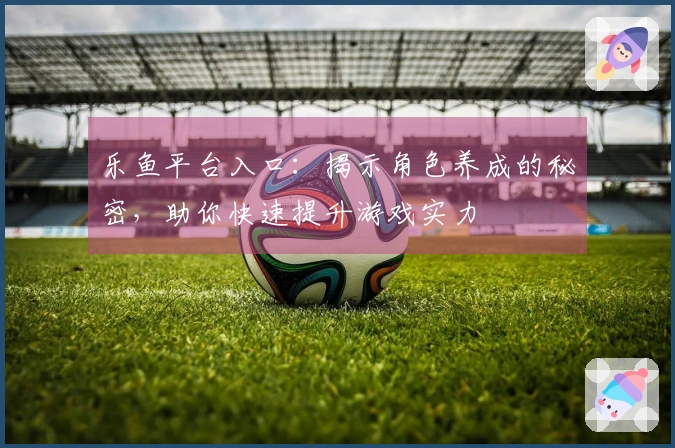 乐鱼平台入口：揭示角色养成的秘密，助你快速提升游戏实力
