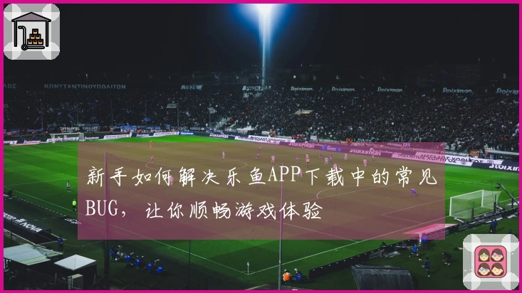 新手如何解决乐鱼APP下载中的常见BUG，让你顺畅游戏体验